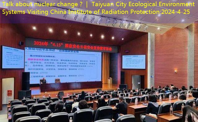 Talk about nuclear change？｜ Taiyuan City Ecological Environment Systems Visiting China Institute of Radiation Protection
